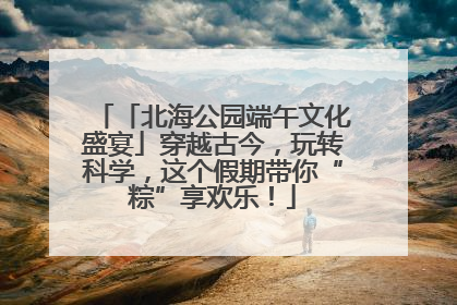 「北海公园端午文化盛宴」穿越古今，玩转科学，这个假期带你“粽”享欢乐！