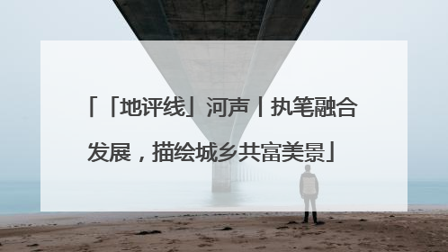 「地评线」河声丨执笔融合发展，描绘城乡共富美景
