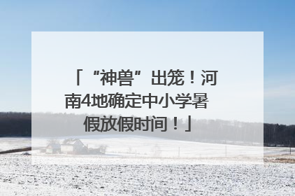 “神兽”出笼！河南4地确定中小学暑假放假时间！