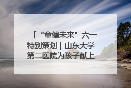 “童健未来”六一特别策划｜山东大学第二医院为孩子献上“童心处方”