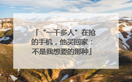“一千多人”在抢的手机，他买回家：不是我想要的那种