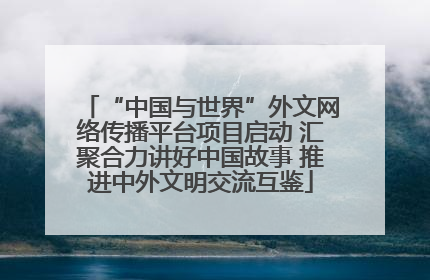 “中国与世界”外文网络传播平台项目启动 汇聚合力讲好中国故事 推进中外文明交流互鉴