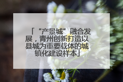 “产景城”融合发展，青州创新打造以县城为重要载体的城镇化建设样本