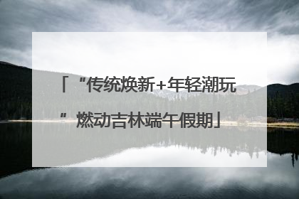 “传统焕新+年轻潮玩”燃动吉林端午假期