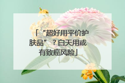 “超好用平价护肤品”？白天用或有致癌风险