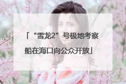 “雪龙2”号极地考察船在海口向公众开放
