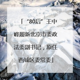 “80后”王中峰履新北京市委政法委副书记，原任西城区委常委