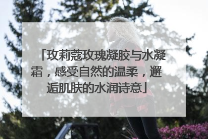 玫莉蔻玫瑰凝胶与水凝霜，感受自然的温柔，邂逅肌肤的水润诗意