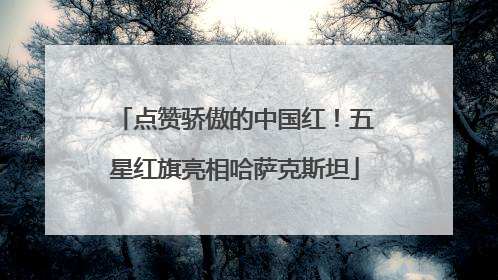 点赞骄傲的中国红！五星红旗亮相哈萨克斯坦