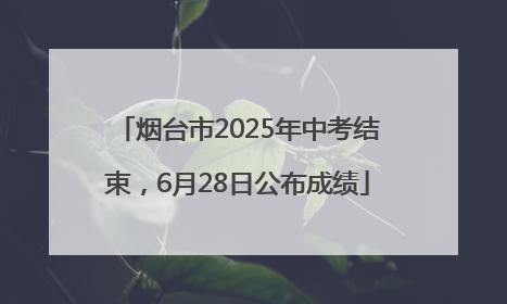 烟台市2025年中考结束，6月28日公布成绩