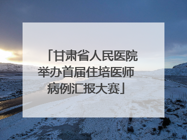 甘肃省人民医院举办首届住培医师病例汇报大赛