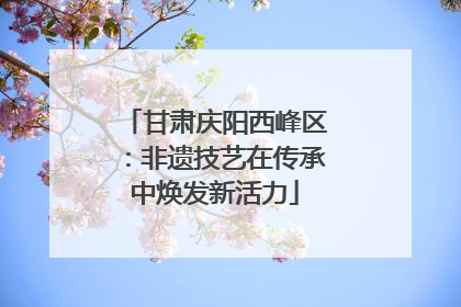 甘肃庆阳西峰区：非遗技艺在传承中焕发新活力
