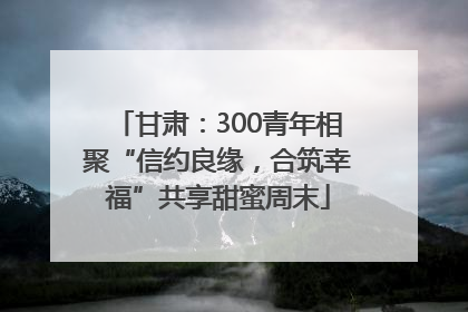 甘肃：300青年相聚“信约良缘，合筑幸福”共享甜蜜周末