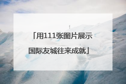 用111张图片展示国际友城往来成就