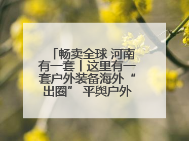 畅卖全球 河南有一套丨这里有一套户外装备海外“出圈” 平舆户外用品：让“休闲风”长红