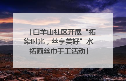 白羊山社区开展“拓染时光，丝享美好”水拓画丝巾手工活动