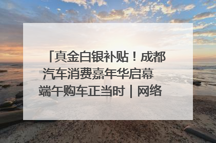 真金白银补贴！成都汽车消费嘉年华启幕 端午购车正当时｜网络中国节·端午