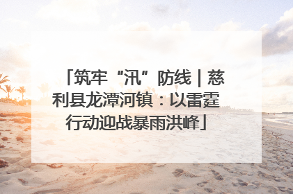 筑牢“汛”防线｜慈利县龙潭河镇：以雷霆行动迎战暴雨洪峰