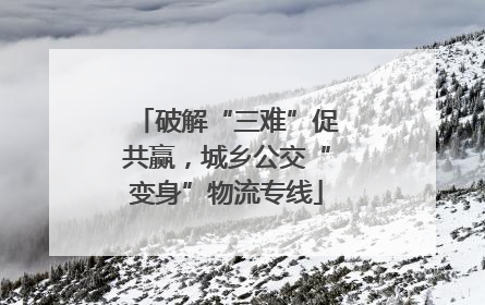 破解“三难”促共赢，城乡公交“变身”物流专线