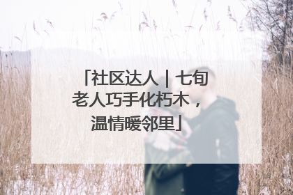 社区达人｜七旬老人巧手化朽木，温情暖邻里