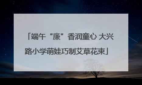端午“廉”香润童心 大兴路小学萌娃巧制艾草花束
