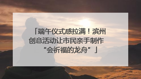 端午仪式感拉满！滨州创意活动让市民亲手制作“会祈福的龙舟”
