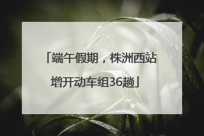 端午假期，株洲西站增开动车组36趟