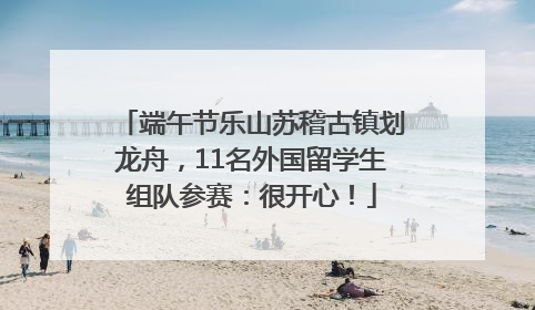 端午节乐山苏稽古镇划龙舟，11名外国留学生组队参赛：很开心！