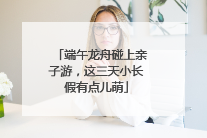 端午龙舟碰上亲子游，这三天小长假有点儿萌