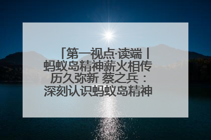 第一视点·读端丨蚂蚁岛精神薪火相传历久弥新 蔡之兵：深刻认识蚂蚁岛精神的“精气神”