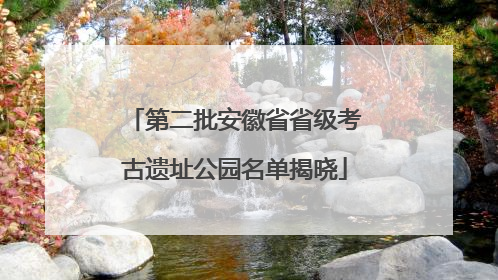 第二批安徽省省级考古遗址公园名单揭晓