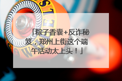 粽子香囊+反诈秘笈，郑州上街这个端午活动太上头！