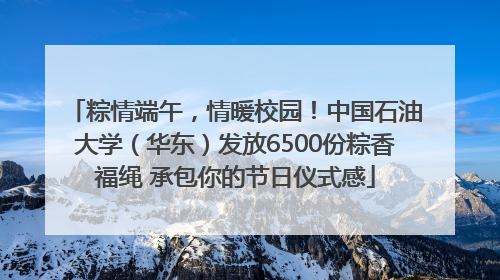 粽情端午，情暖校园！中国石油大学（华东）发放6500份粽香福绳 承包你的节日仪式感