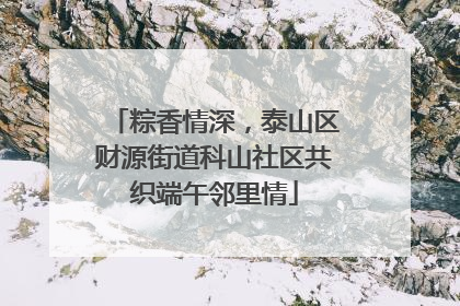 粽香情深，泰山区财源街道科山社区共织端午邻里情