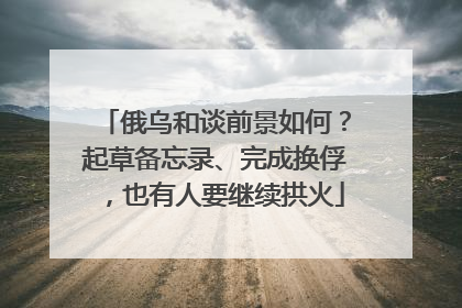 俄乌和谈前景如何？起草备忘录、完成换俘，也有人要继续拱火