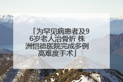 为罕见病患者及96岁老人治骨折 株洲恺德医院完成多例高难度手术
