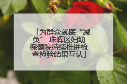为群众就医“减负” 珠晖区妇幼保健院持续推进检查检验结果互认