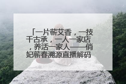 一片蕲艾香，一技千古承，一人一家店，养活一家人——俏妃蕲春溯源直播解码中医养生文化传承