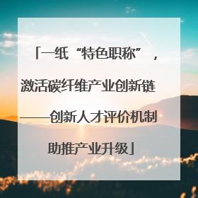 一纸“特色职称”，激活碳纤维产业创新链——创新人才评价机制 助推产业升级