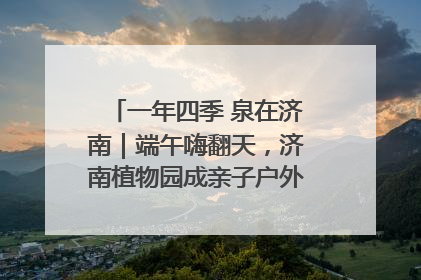 一年四季 泉在济南｜端午嗨翻天，济南植物园成亲子户外热门打卡地
