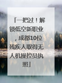 一把过！解锁低空新职业，成都10位残疾人取得无人机操控员执照