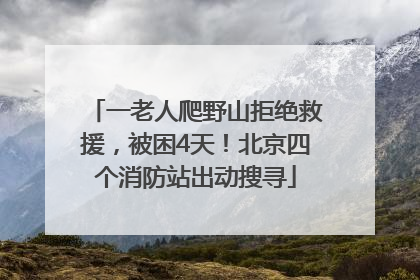 一老人爬野山拒绝救援，被困4天！北京四个消防站出动搜寻