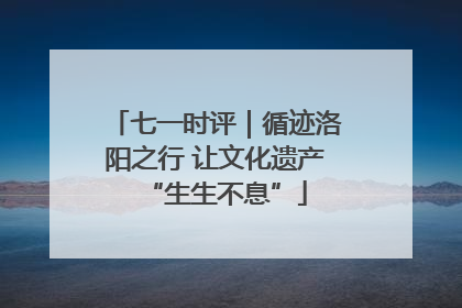 七一时评｜循迹洛阳之行 让文化遗产“生生不息”