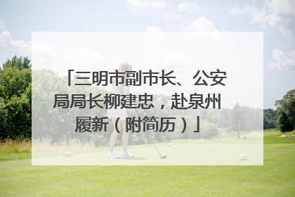 三明市副市长、公安局局长柳建忠，赴泉州履新（附简历）