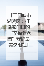 三门峡市湖滨区：打造家门口的“幸福养老圈”守护最美夕阳红