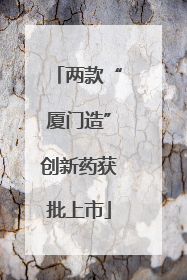 两款“厦门造”创新药获批上市