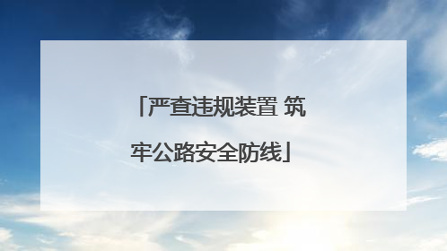 严查违规装置 筑牢公路安全防线