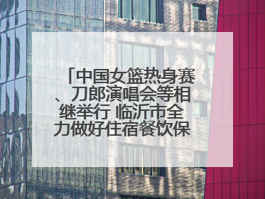 中国女篮热身赛、刀郎演唱会等相继举行 临沂市全力做好住宿餐饮保障工作
