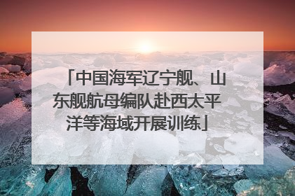 中国海军辽宁舰、山东舰航母编队赴西太平洋等海域开展训练
