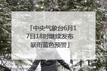 中央气象台6月17日18时继续发布暴雨蓝色预警